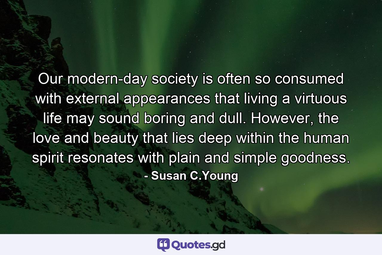 Our modern-day society is often so consumed with external appearances that living a virtuous life may sound boring and dull. However, the love and beauty that lies deep within the human spirit resonates with plain and simple goodness. - Quote by Susan C.Young