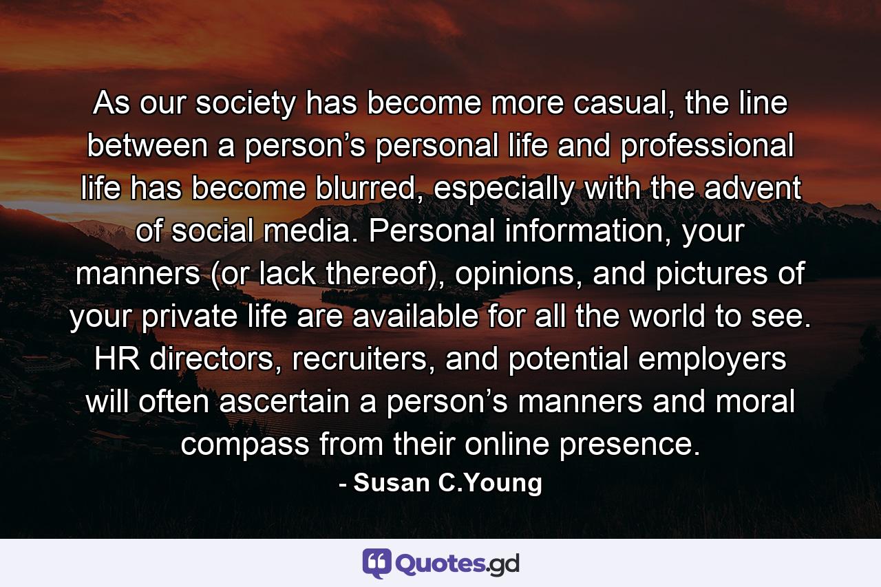 As our society has become more casual, the line between a person’s personal life and professional life has become blurred, especially with the advent of social media. Personal information, your manners (or lack thereof), opinions, and pictures of your private life are available for all the world to see. HR directors, recruiters, and potential employers will often ascertain a person’s manners and moral compass from their online presence. - Quote by Susan C.Young