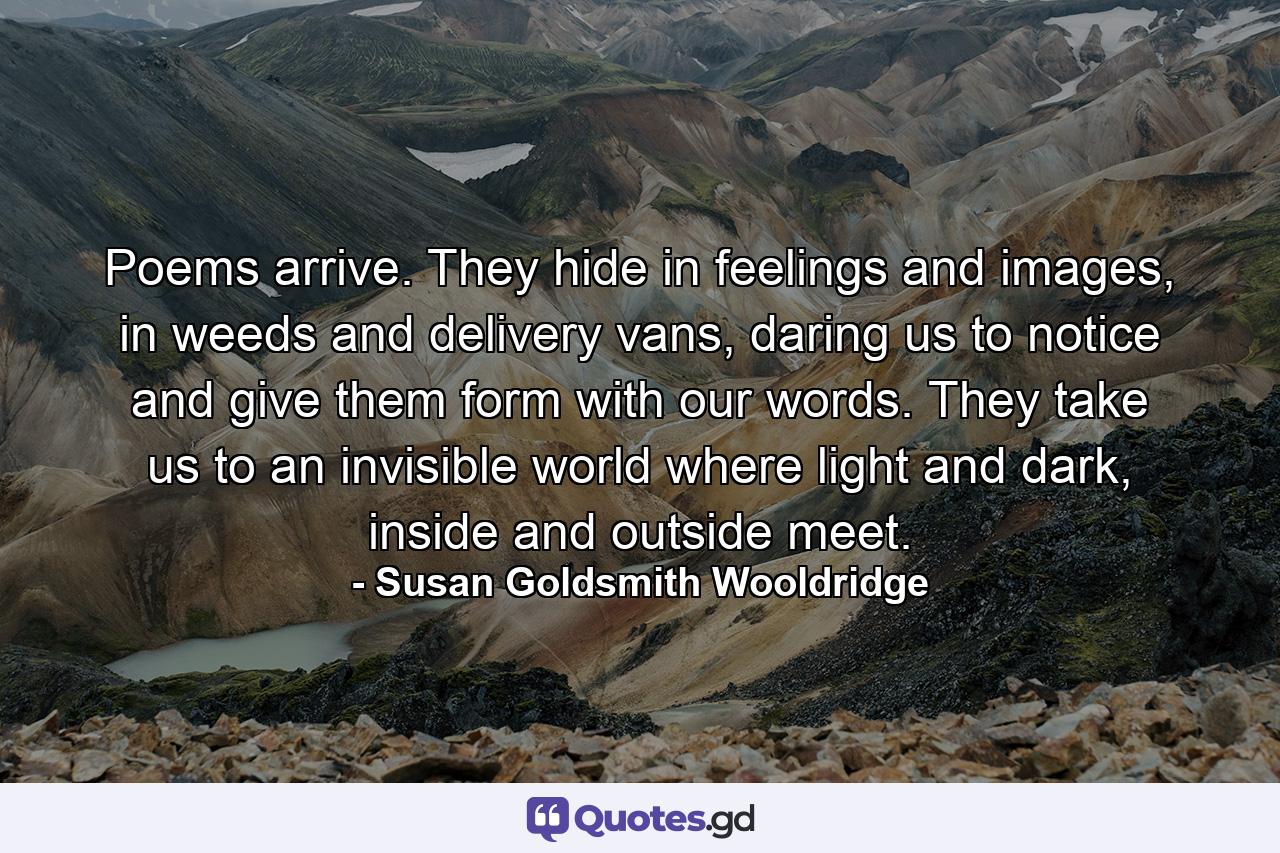 Poems arrive. They hide in feelings and images, in weeds and delivery vans, daring us to notice and give them form with our words. They take us to an invisible world where light and dark, inside and outside meet. - Quote by Susan Goldsmith Wooldridge