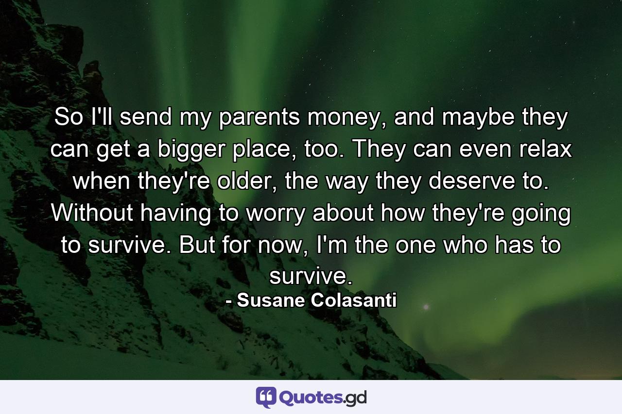 So I'll send my parents money, and maybe they can get a bigger place, too. They can even relax when they're older, the way they deserve to. Without having to worry about how they're going to survive. But for now, I'm the one who has to survive. - Quote by Susane Colasanti