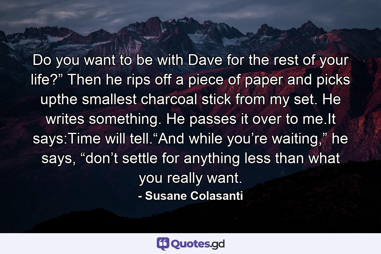 Do you want to be with Dave for the rest of your life?” Then he rips off a piece of paper and picks upthe smallest charcoal stick from my set. He writes something. He passes it over to me.It says:Time will tell.“And while you’re waiting,” he says, “don’t settle for anything less than what you really want. - Quote by Susane Colasanti