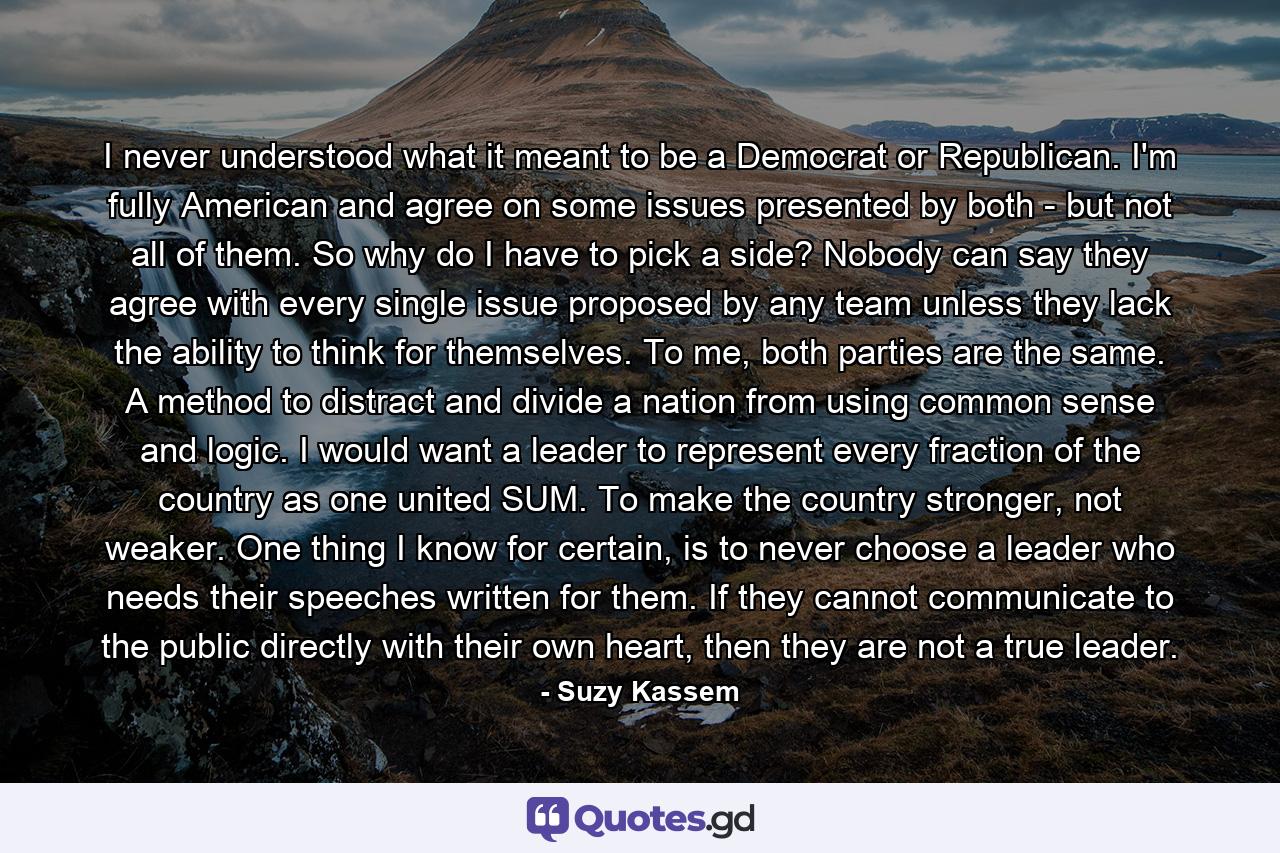 I never understood what it meant to be a Democrat or Republican. I'm fully American and agree on some issues presented by both - but not all of them. So why do I have to pick a side? Nobody can say they agree with every single issue proposed by any team unless they lack the ability to think for themselves. To me, both parties are the same. A method to distract and divide a nation from using common sense and logic. I would want a leader to represent every fraction of the country as one united SUM. To make the country stronger, not weaker. One thing I know for certain, is to never choose a leader who needs their speeches written for them. If they cannot communicate to the public directly with their own heart, then they are not a true leader. - Quote by Suzy Kassem