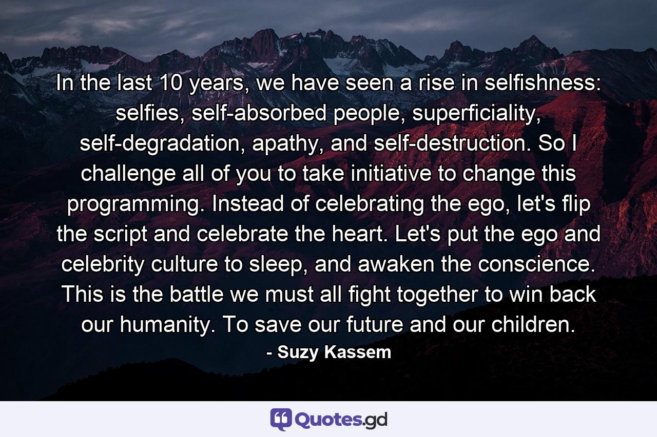 In the last 10 years, we have seen a rise in selfishness: selfies, self-absorbed people, superficiality, self-degradation, apathy, and self-destruction. So I challenge all of you to take initiative to change this programming. Instead of celebrating the ego, let's flip the script and celebrate the heart. Let's put the ego and celebrity culture to sleep, and awaken the conscience. This is the battle we must all fight together to win back our humanity. To save our future and our children. - Quote by Suzy Kassem