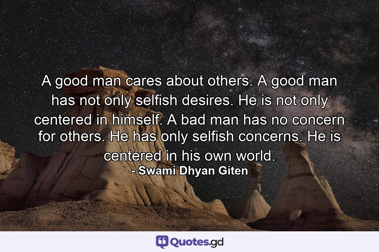 A good man cares about others. A good man has not only selfish desires. He is not only centered in himself. A bad man has no concern for others. He has only selfish concerns. He is centered in his own world. - Quote by Swami Dhyan Giten