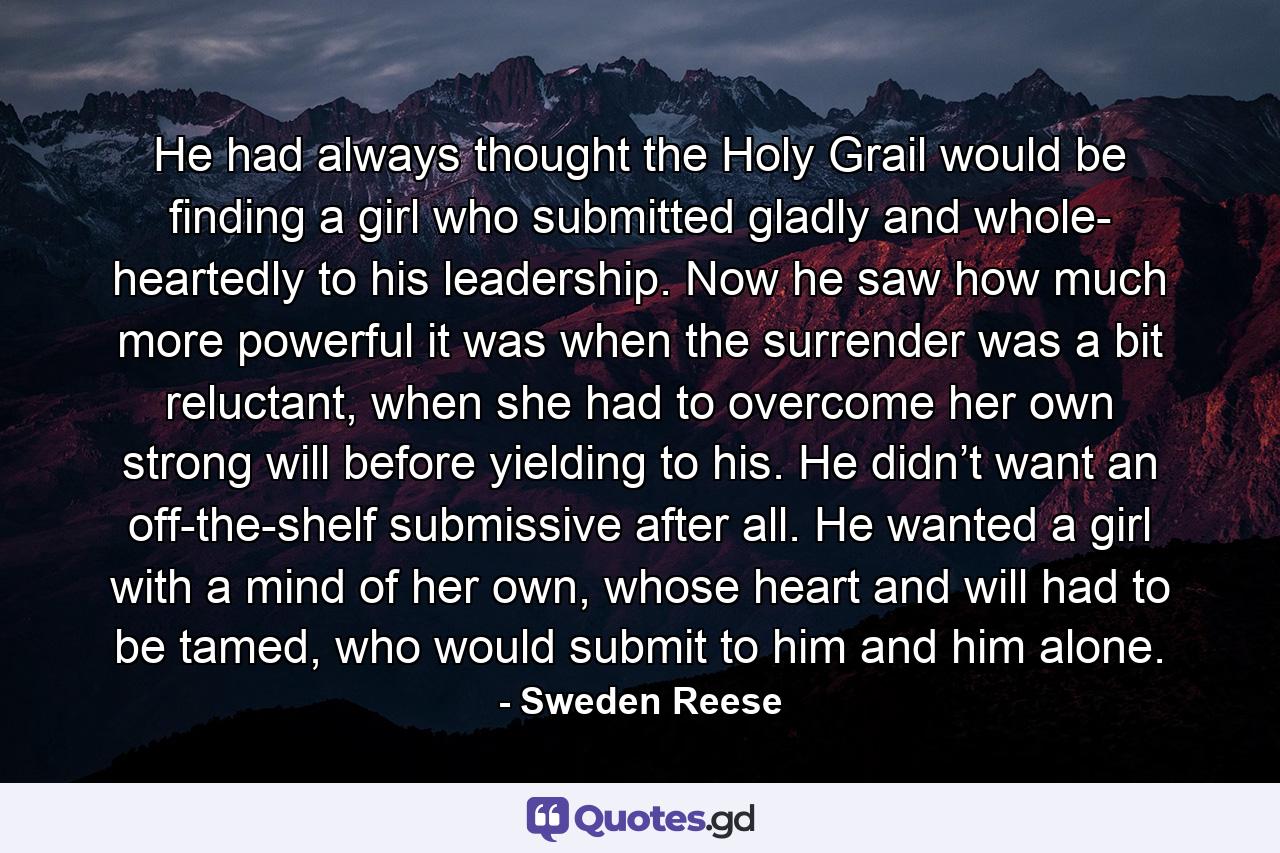 He had always thought the Holy Grail would be finding a girl who submitted gladly and whole- heartedly to his leadership. Now he saw how much more powerful it was when the surrender was a bit reluctant, when she had to overcome her own strong will before yielding to his. He didn’t want an off-the-shelf submissive after all. He wanted a girl with a mind of her own, whose heart and will had to be tamed, who would submit to him and him alone. - Quote by Sweden Reese