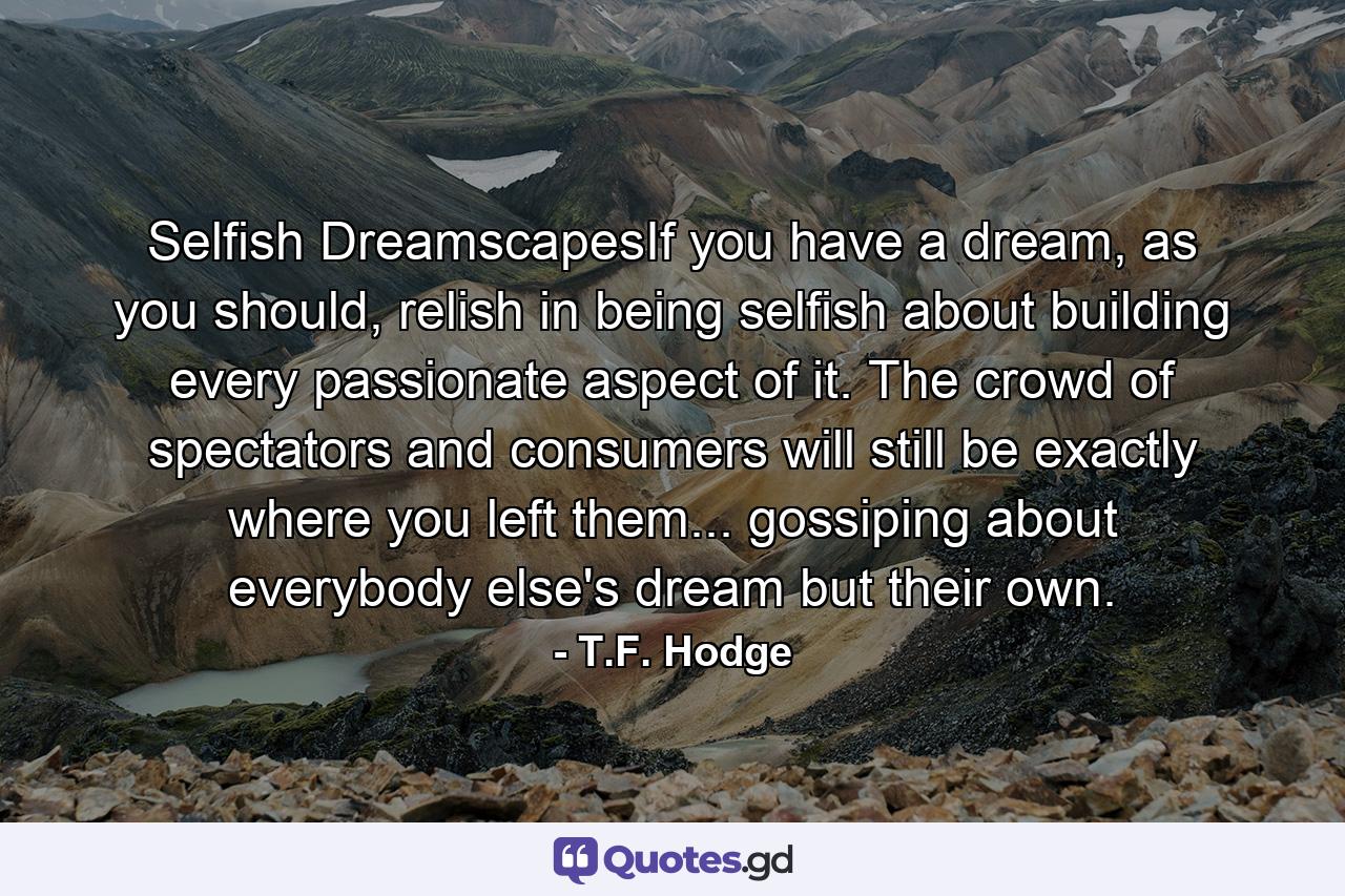 Selfish DreamscapesIf you have a dream, as you should, relish in being selfish about building every passionate aspect of it. The crowd of spectators and consumers will still be exactly where you left them... gossiping about everybody else's dream but their own. - Quote by T.F. Hodge