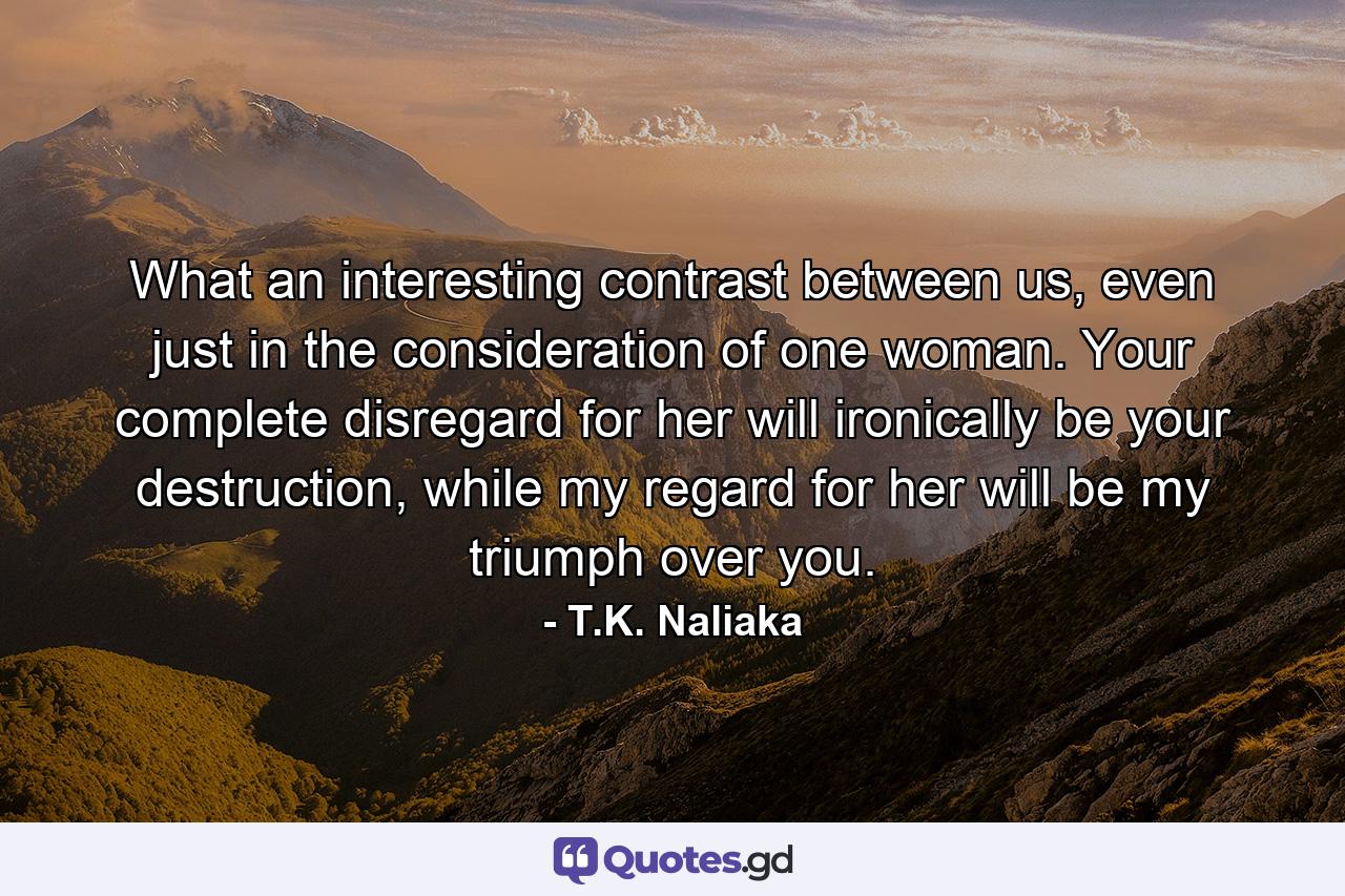 What an interesting contrast between us, even just in the consideration of one woman. Your complete disregard for her will ironically be your destruction, while my regard for her will be my triumph over you. - Quote by T.K. Naliaka