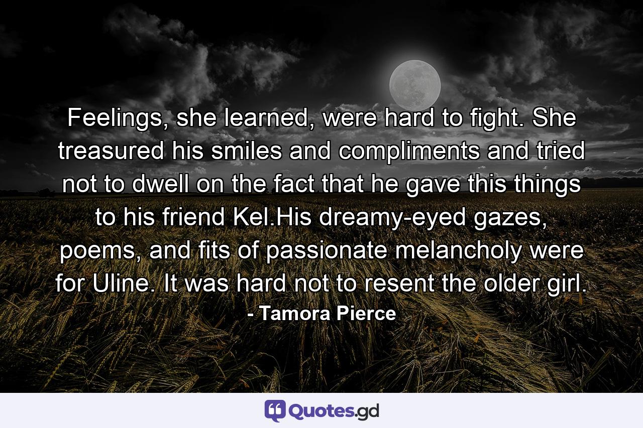 Feelings, she learned, were hard to fight. She treasured his smiles and compliments and tried not to dwell on the fact that he gave this things to his friend Kel.His dreamy-eyed gazes, poems, and fits of passionate melancholy were for Uline. It was hard not to resent the older girl. - Quote by Tamora Pierce