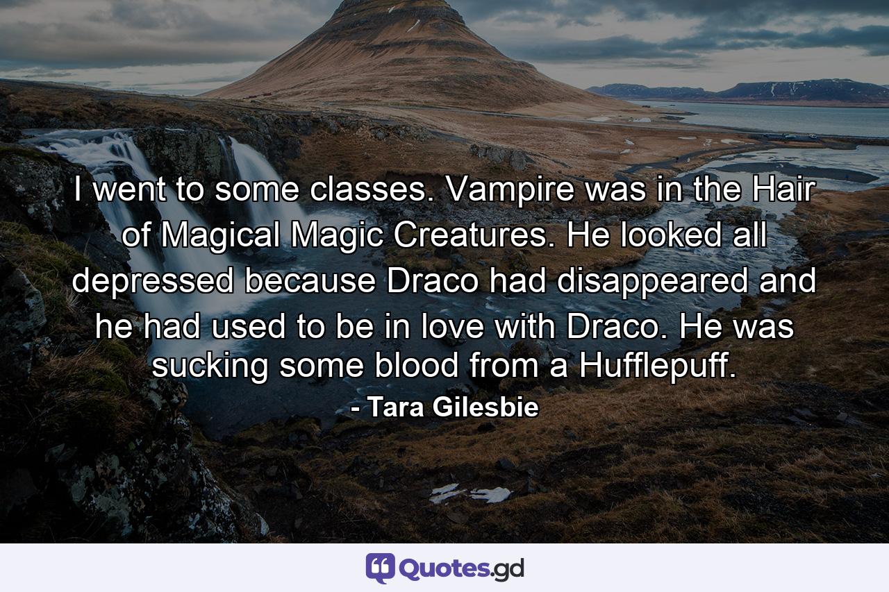 I went to some classes. Vampire was in the Hair of Magical Magic Creatures. He looked all depressed because Draco had disappeared and he had used to be in love with Draco. He was sucking some blood from a Hufflepuff. - Quote by Tara Gilesbie