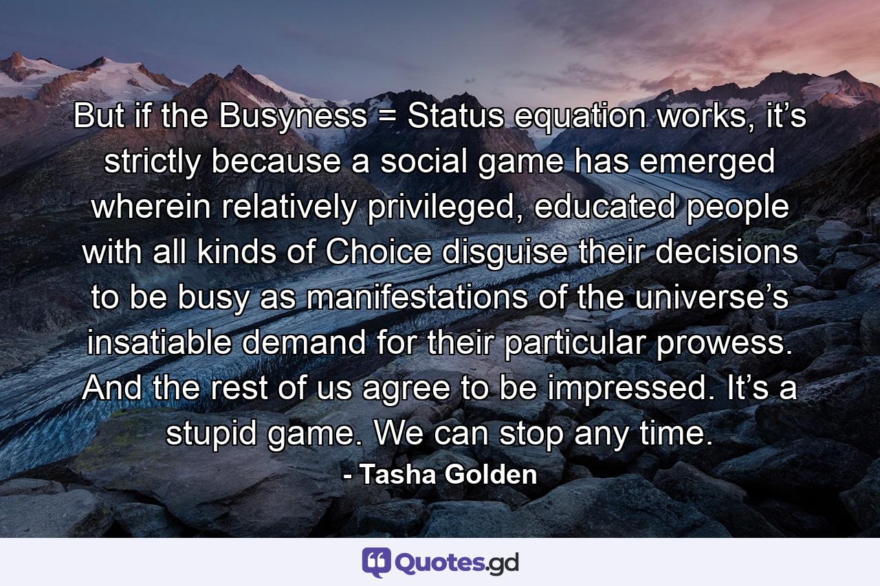 But if the Busyness = Status equation works, it’s strictly because a social game has emerged wherein relatively privileged, educated people with all kinds of Choice disguise their decisions to be busy as manifestations of the universe’s insatiable demand for their particular prowess. And the rest of us agree to be impressed. It’s a stupid game. We can stop any time. - Quote by Tasha Golden