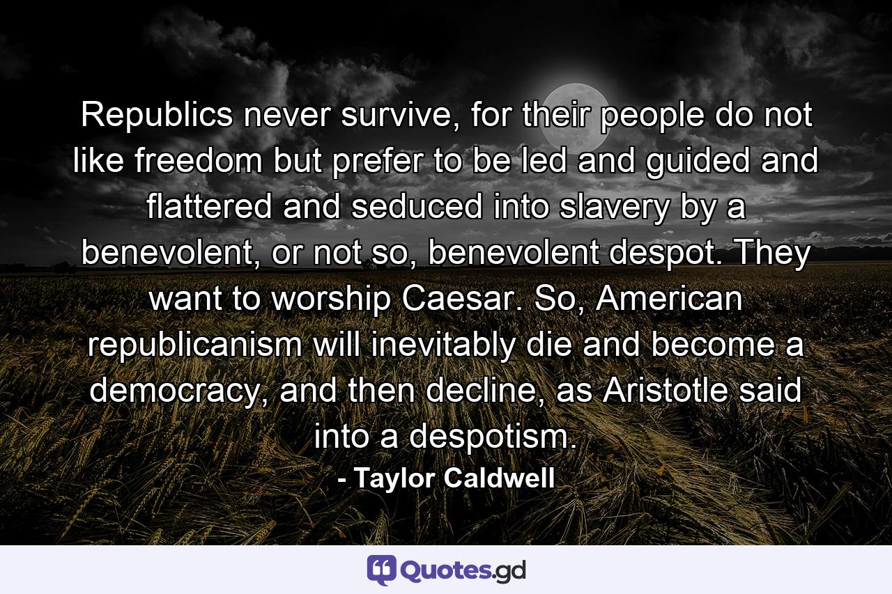 Republics never survive, for their people do not like freedom but prefer to be led and guided and flattered and seduced into slavery by a benevolent, or not so, benevolent despot. They want to worship Caesar. So, American republicanism will inevitably die and become a democracy, and then decline, as Aristotle said into a despotism. - Quote by Taylor Caldwell