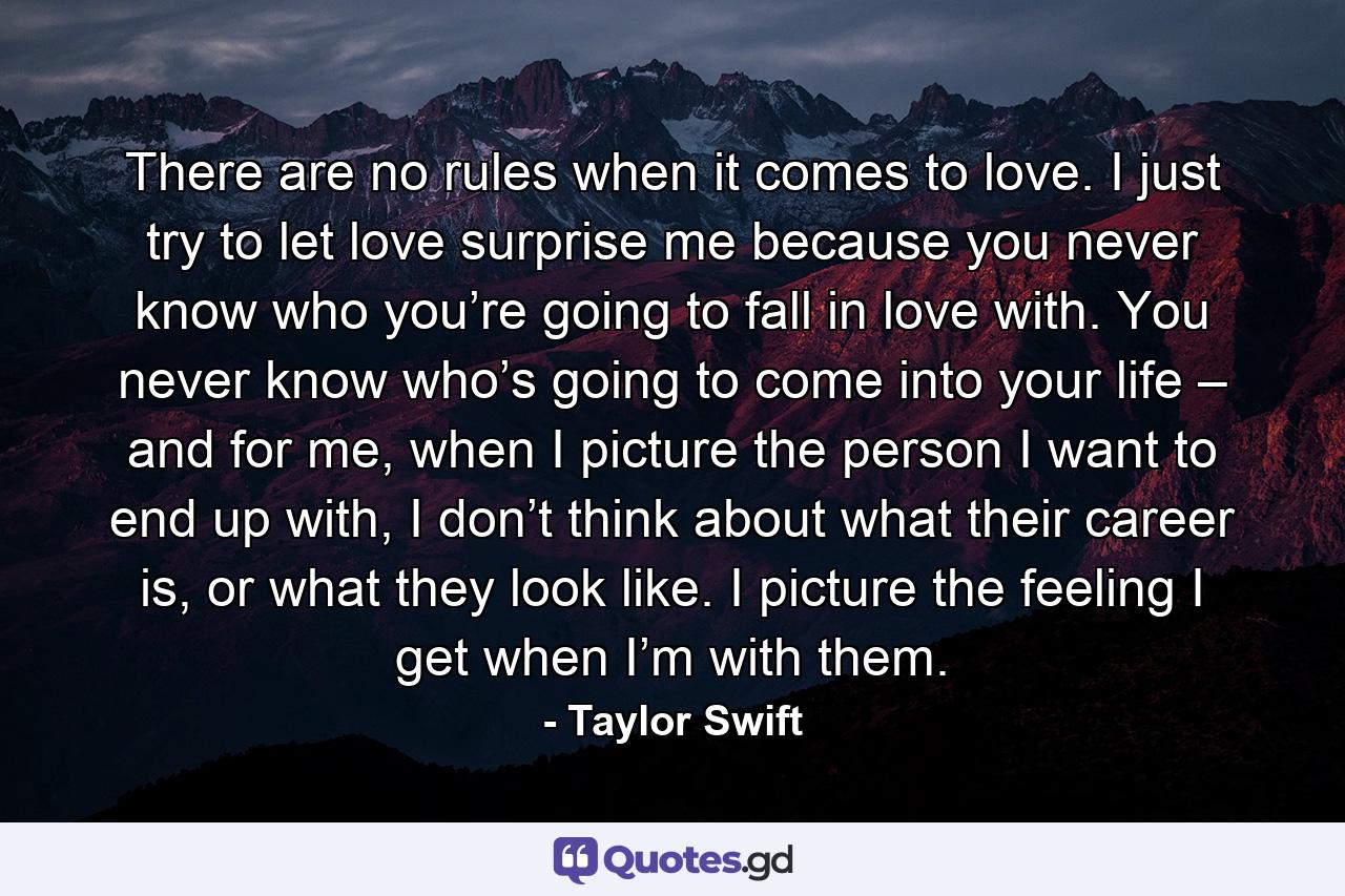 There are no rules when it comes to love. I just try to let love surprise me because you never know who you’re going to fall in love with. You never know who’s going to come into your life – and for me, when I picture the person I want to end up with, I don’t think about what their career is, or what they look like. I picture the feeling I get when I’m with them. - Quote by Taylor Swift