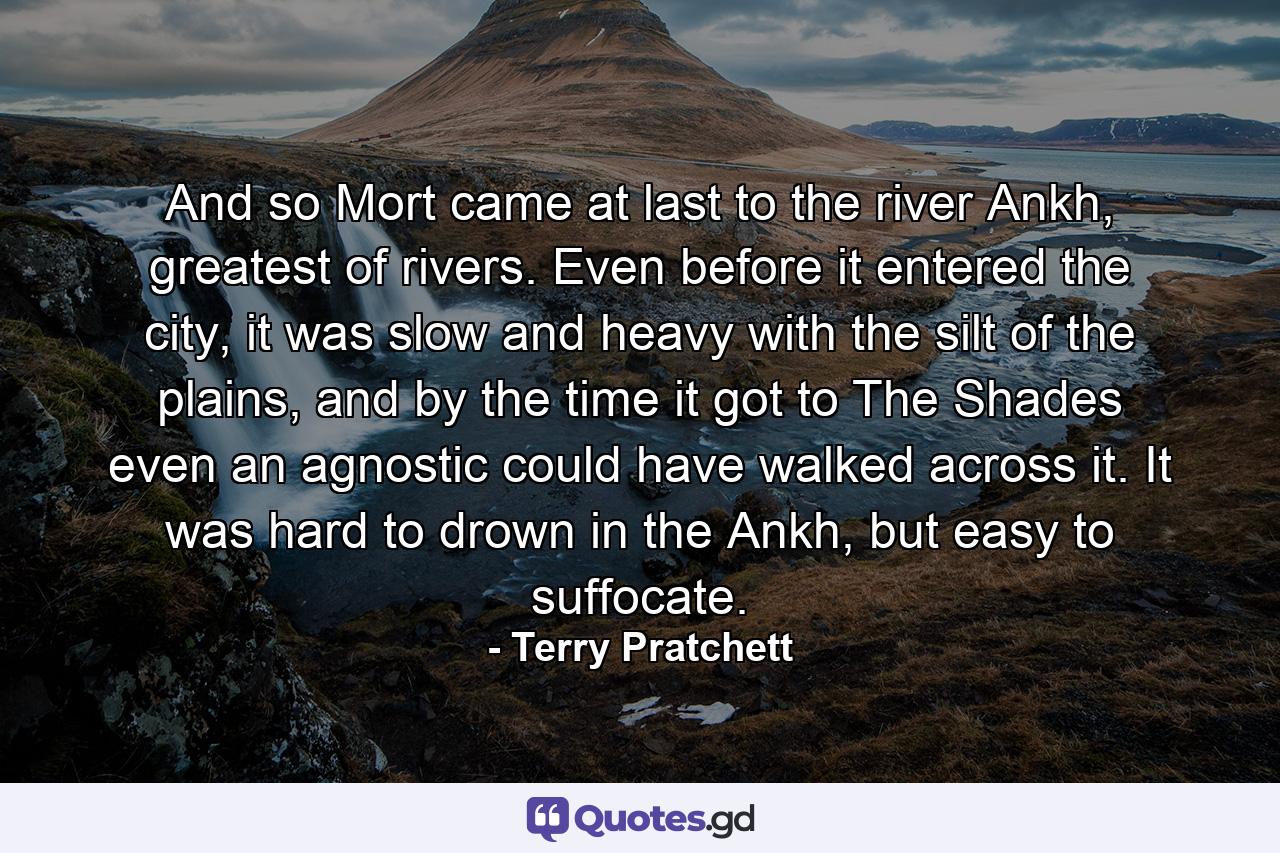 And so Mort came at last to the river Ankh, greatest of rivers. Even before it entered the city, it was slow and heavy with the silt of the plains, and by the time it got to The Shades even an agnostic could have walked across it. It was hard to drown in the Ankh, but easy to suffocate. - Quote by Terry Pratchett