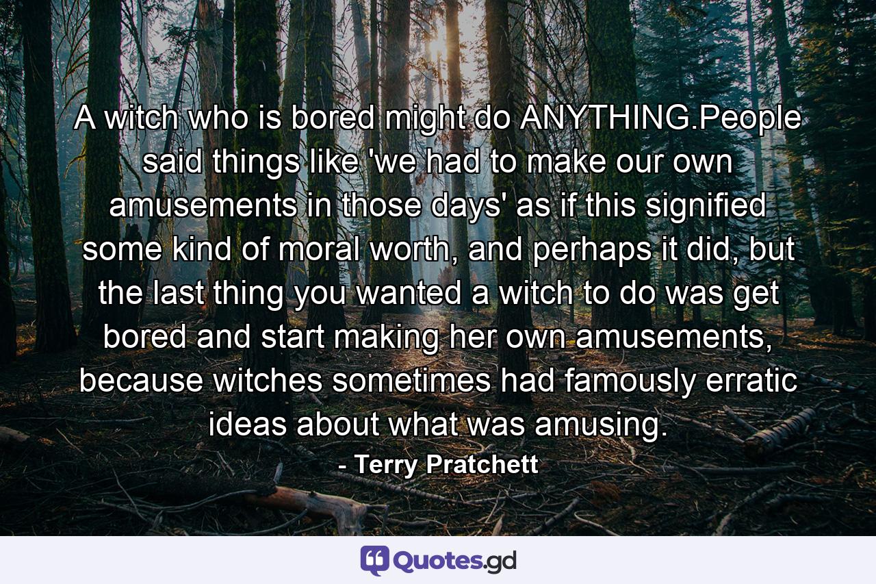 A witch who is bored might do ANYTHING.People said things like 'we had to make our own amusements in those days' as if this signified some kind of moral worth, and perhaps it did, but the last thing you wanted a witch to do was get bored and start making her own amusements, because witches sometimes had famously erratic ideas about what was amusing. - Quote by Terry Pratchett