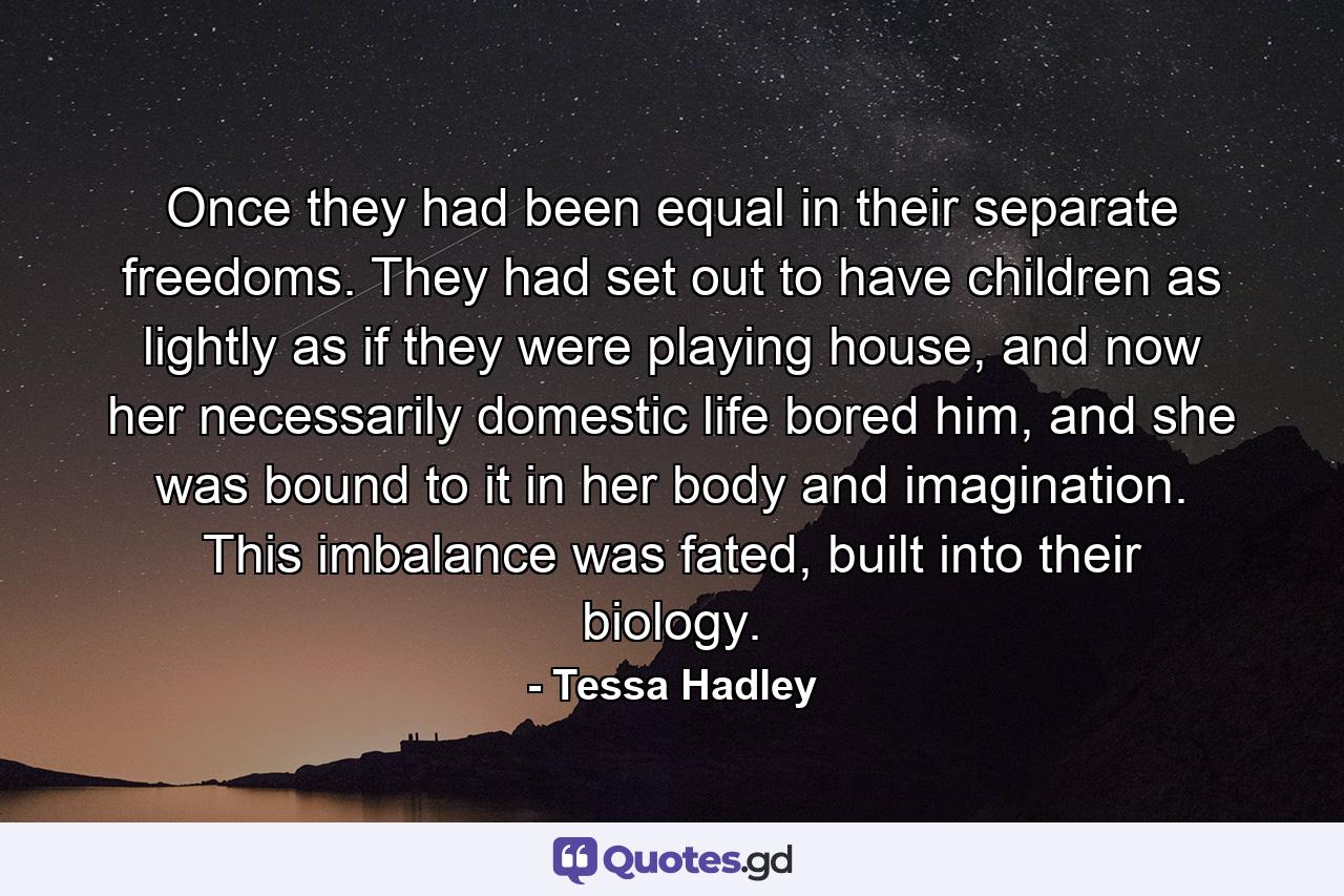 Once they had been equal in their separate freedoms. They had set out to have children as lightly as if they were playing house, and now her necessarily domestic life bored him, and she was bound to it in her body and imagination. This imbalance was fated, built into their biology. - Quote by Tessa Hadley