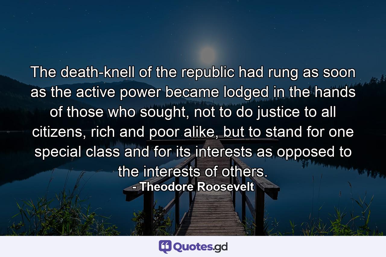 The death-knell of the republic had rung as soon as the active power became lodged in the hands of those who sought, not to do justice to all citizens, rich and poor alike, but to stand for one special class and for its interests as opposed to the interests of others. - Quote by Theodore Roosevelt