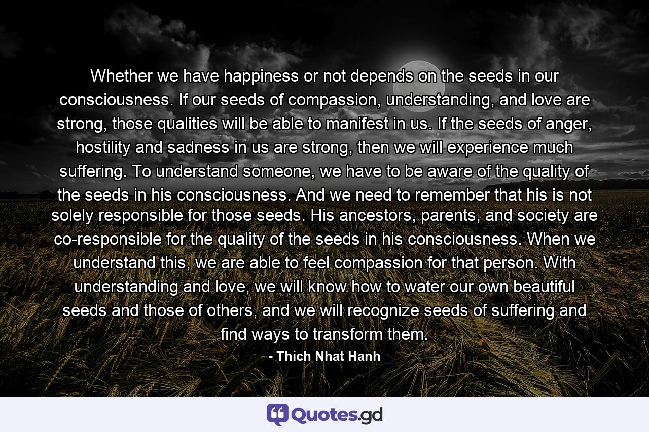 Whether we have happiness or not depends on the seeds in our consciousness. If our seeds of compassion, understanding, and love are strong, those qualities will be able to manifest in us. If the seeds of anger, hostility and sadness in us are strong, then we will experience much suffering. To understand someone, we have to be aware of the quality of the seeds in his consciousness. And we need to remember that his is not solely responsible for those seeds. His ancestors, parents, and society are co-responsible for the quality of the seeds in his consciousness. When we understand this, we are able to feel compassion for that person. With understanding and love, we will know how to water our own beautiful seeds and those of others, and we will recognize seeds of suffering and find ways to transform them. - Quote by Thich Nhat Hanh