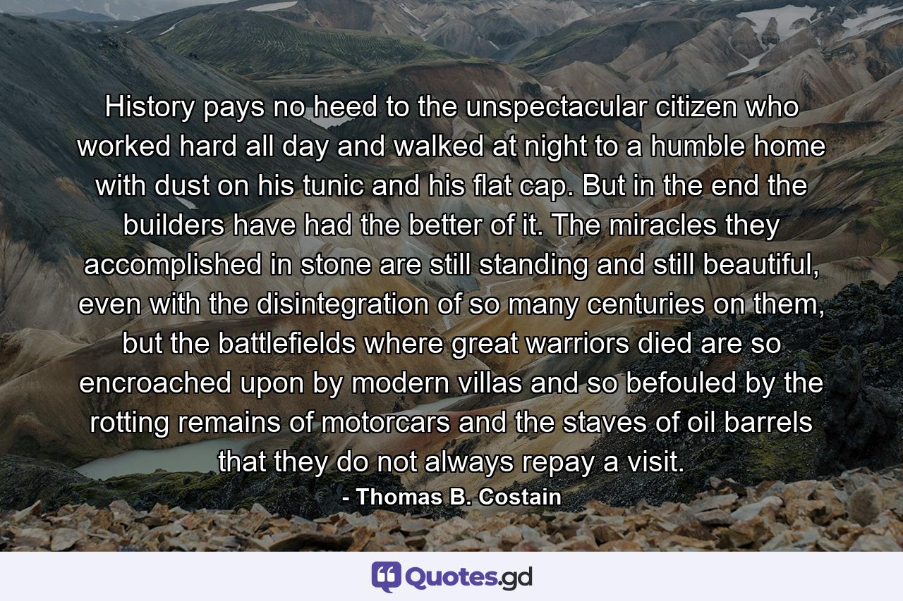 History pays no heed to the unspectacular citizen who worked hard all day and walked at night to a humble home with dust on his tunic and his flat cap. But in the end the builders have had the better of it. The miracles they accomplished in stone are still standing and still beautiful, even with the disintegration of so many centuries on them, but the battlefields where great warriors died are so encroached upon by modern villas and so befouled by the rotting remains of motorcars and the staves of oil barrels that they do not always repay a visit. - Quote by Thomas B. Costain