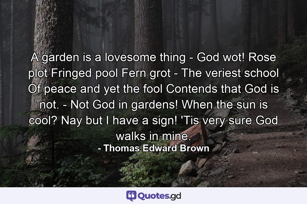 A garden is a lovesome thing - God wot! Rose plot  Fringed pool  Fern grot -  The veriest school Of peace  and yet the fool Contends that God is not. -  Not God in gardens! When the sun is cool? Nay  but I have a sign! 'Tis very sure God walks in mine. - Quote by Thomas Edward Brown