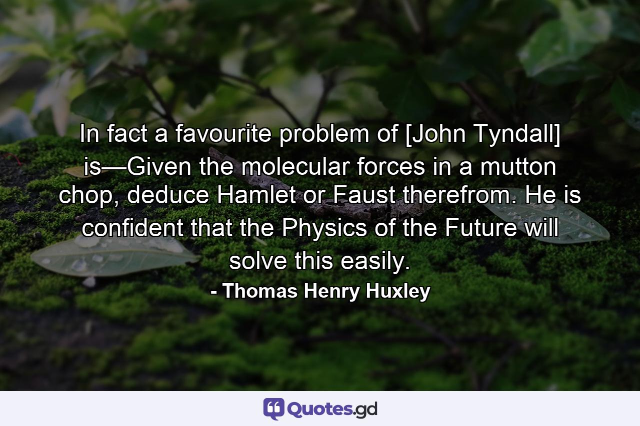 In fact a favourite problem of [John Tyndall] is—Given the molecular forces in a mutton chop, deduce Hamlet or Faust therefrom. He is confident that the Physics of the Future will solve this easily. - Quote by Thomas Henry Huxley