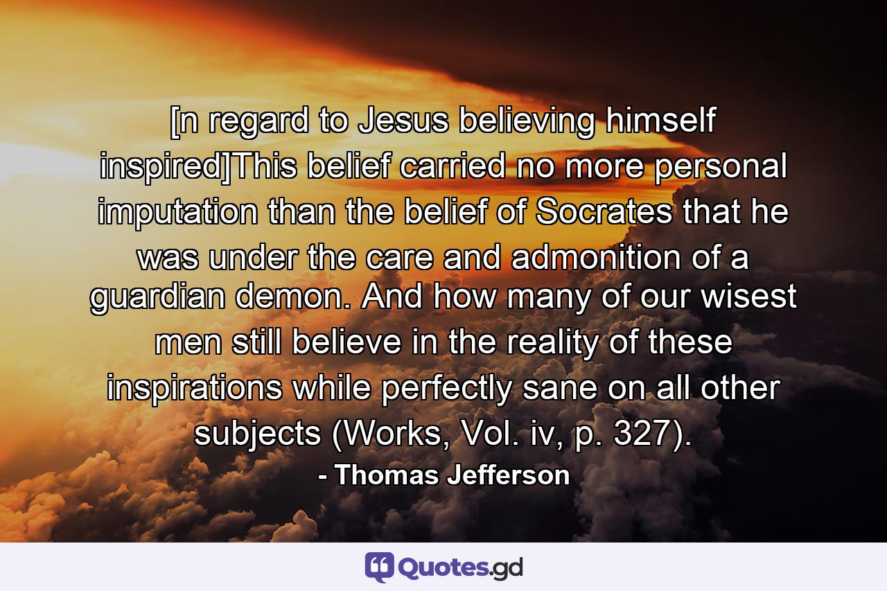 [n regard to Jesus believing himself inspired]This belief carried no more personal imputation than the belief of Socrates that he was under the care and admonition of a guardian demon. And how many of our wisest men still believe in the reality of these inspirations while perfectly sane on all other subjects (Works, Vol. iv, p. 327). - Quote by Thomas Jefferson