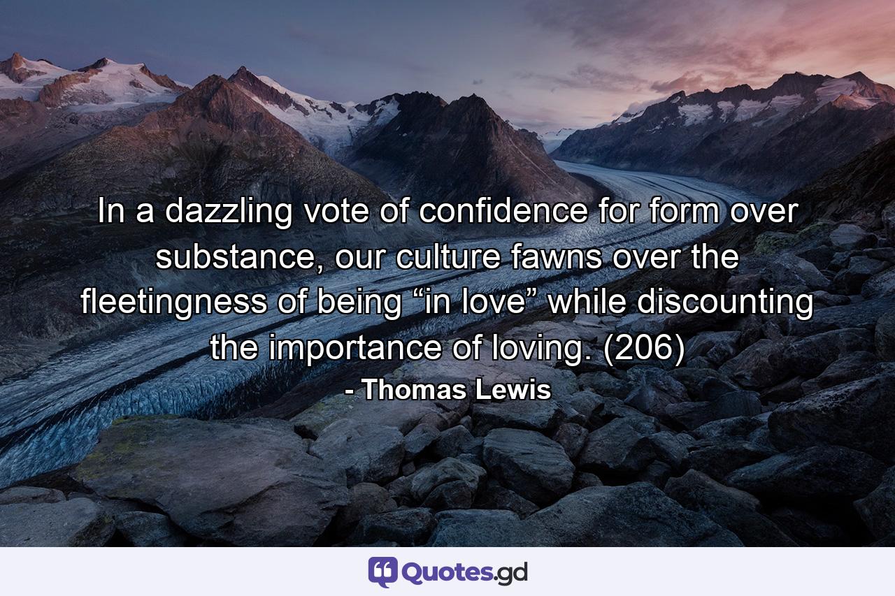 In a dazzling vote of confidence for form over substance, our culture fawns over the fleetingness of being “in love” while discounting the importance of loving. (206) - Quote by Thomas Lewis