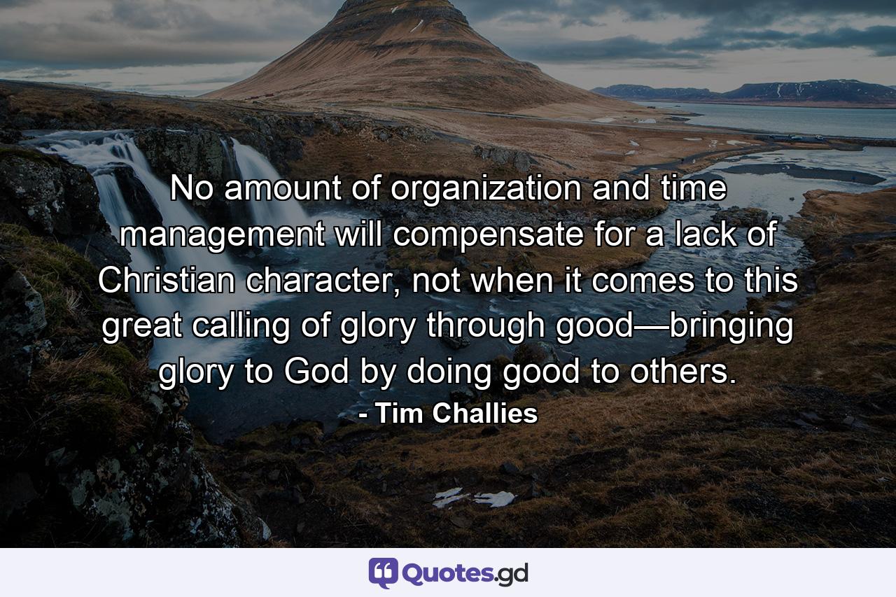 No amount of organization and time management will compensate for a lack of Christian character, not when it comes to this great calling of glory through good—bringing glory to God by doing good to others. - Quote by Tim Challies