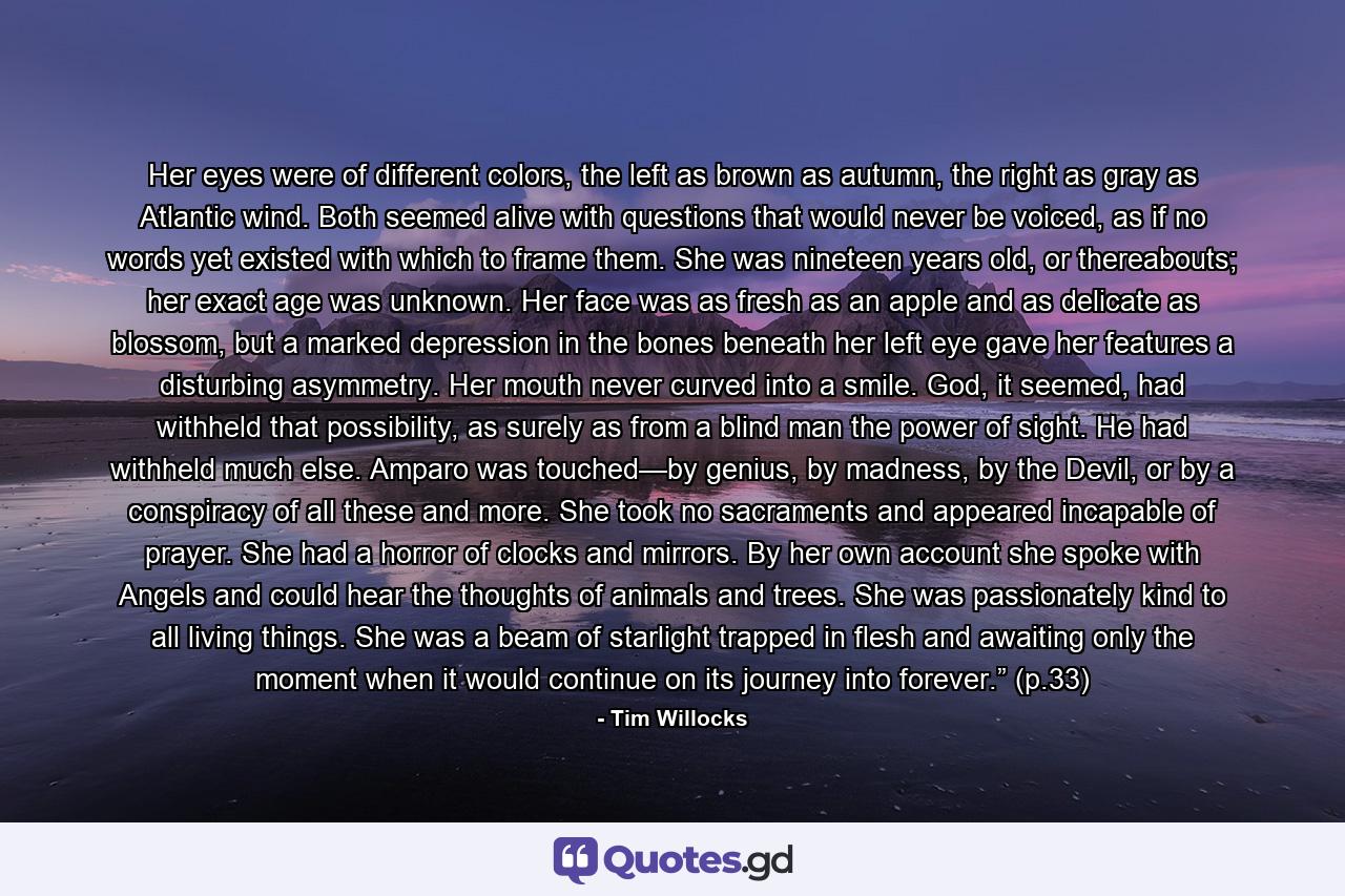 Her eyes were of different colors, the left as brown as autumn, the right as gray as Atlantic wind. Both seemed alive with questions that would never be voiced, as if no words yet existed with which to frame them. She was nineteen years old, or thereabouts; her exact age was unknown. Her face was as fresh as an apple and as delicate as blossom, but a marked depression in the bones beneath her left eye gave her features a disturbing asymmetry. Her mouth never curved into a smile. God, it seemed, had withheld that possibility, as surely as from a blind man the power of sight. He had withheld much else. Amparo was touched—by genius, by madness, by the Devil, or by a conspiracy of all these and more. She took no sacraments and appeared incapable of prayer. She had a horror of clocks and mirrors. By her own account she spoke with Angels and could hear the thoughts of animals and trees. She was passionately kind to all living things. She was a beam of starlight trapped in flesh and awaiting only the moment when it would continue on its journey into forever.” (p.33) - Quote by Tim Willocks