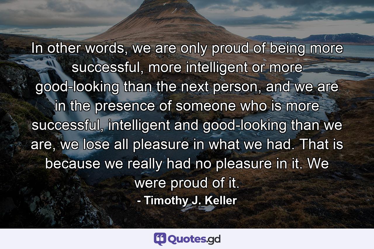 In other words, we are only proud of being more successful, more intelligent or more good-looking than the next person, and we are in the presence of someone who is more successful, intelligent and good-looking than we are, we lose all pleasure in what we had. That is because we really had no pleasure in it. We were proud of it. - Quote by Timothy J. Keller