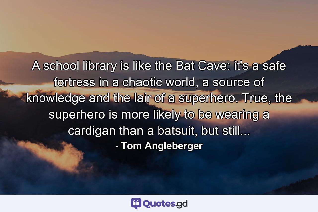 A school library is like the Bat Cave: it's a safe fortress in a chaotic world, a source of knowledge and the lair of a superhero. True, the superhero is more likely to be wearing a cardigan than a batsuit, but still... - Quote by Tom Angleberger