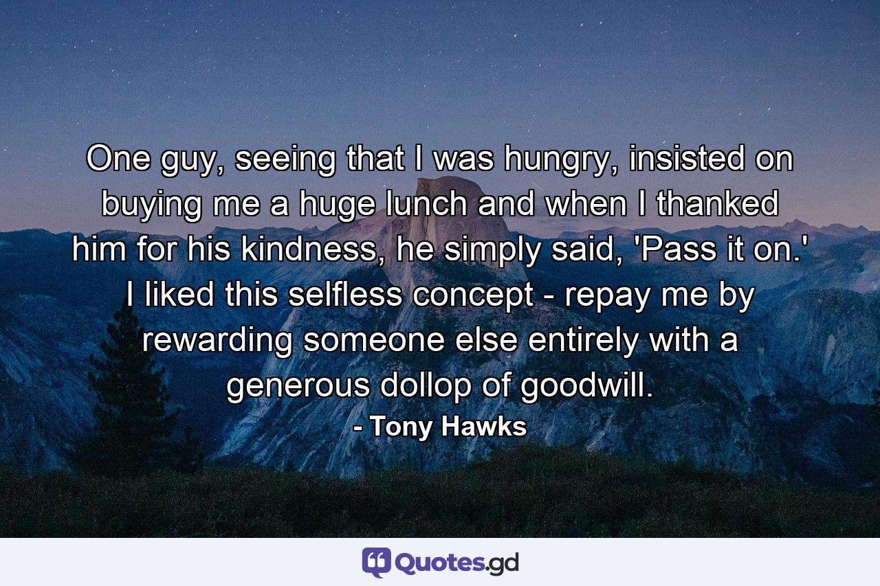 One guy, seeing that I was hungry, insisted on buying me a huge lunch and when I thanked him for his kindness, he simply said, 'Pass it on.' I liked this selfless concept - repay me by rewarding someone else entirely with a generous dollop of goodwill. - Quote by Tony Hawks