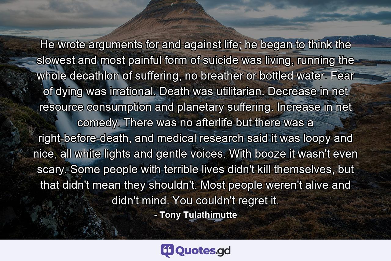 He wrote arguments for and against life; he began to think the slowest and most painful form of suicide was living, running the whole decathlon of suffering, no breather or bottled water. Fear of dying was irrational. Death was utilitarian. Decrease in net resource consumption and planetary suffering. Increase in net comedy. There was no afterlife but there was a right-before-death, and medical research said it was loopy and nice, all white lights and gentle voices. With booze it wasn't even scary. Some people with terrible lives didn't kill themselves, but that didn't mean they shouldn't. Most people weren't alive and didn't mind. You couldn't regret it. - Quote by Tony Tulathimutte