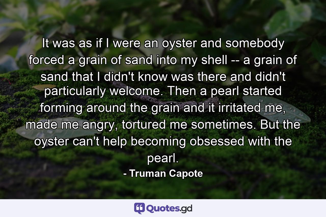 It was as if I were an oyster and somebody forced a grain of sand into my shell -- a grain of sand that I didn't know was there and didn't particularly welcome. Then a pearl started forming around the grain and it irritated me, made me angry, tortured me sometimes. But the oyster can't help becoming obsessed with the pearl. - Quote by Truman Capote