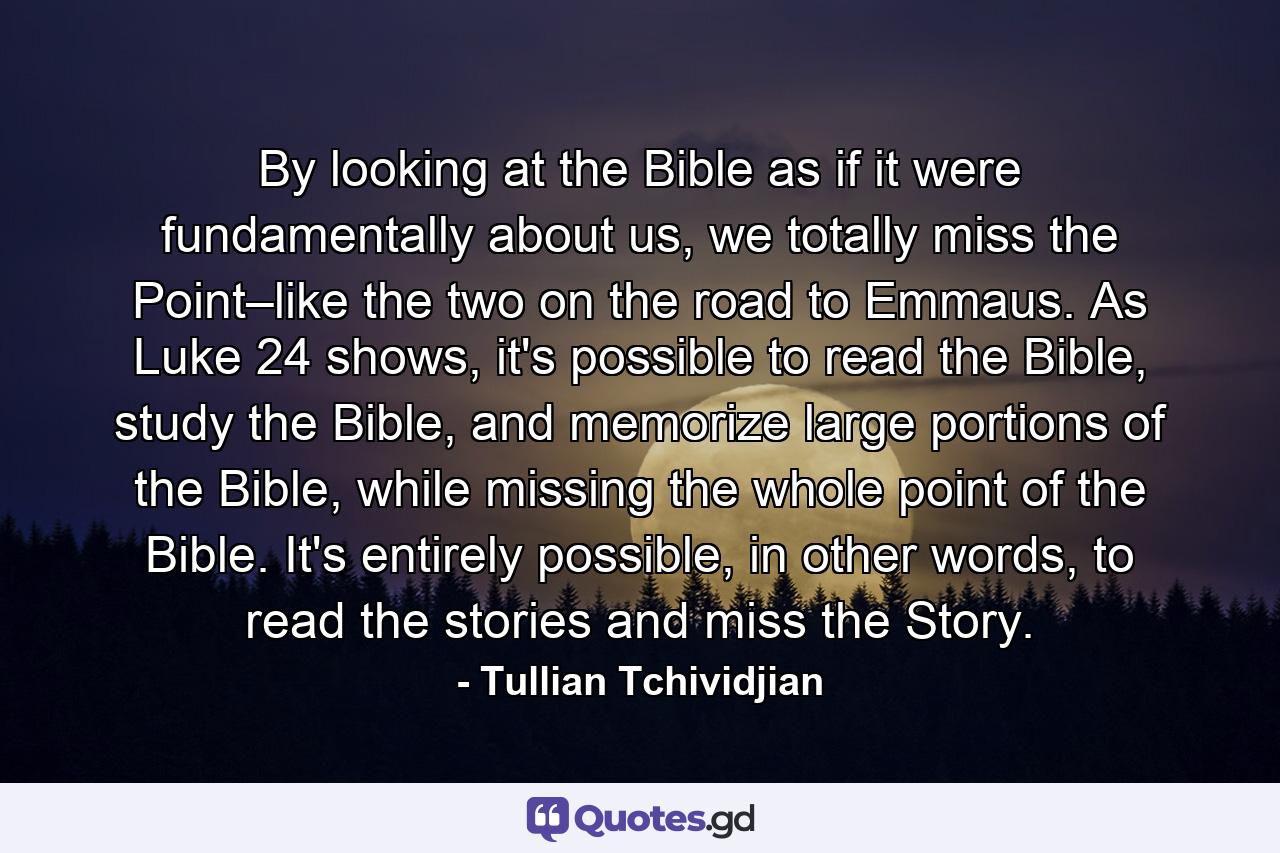 By looking at the Bible as if it were fundamentally about us, we totally miss the Point–like the two on the road to Emmaus. As Luke 24 shows, it's possible to read the Bible, study the Bible, and memorize large portions of the Bible, while missing the whole point of the Bible. It's entirely possible, in other words, to read the stories and miss the Story. - Quote by Tullian Tchividjian