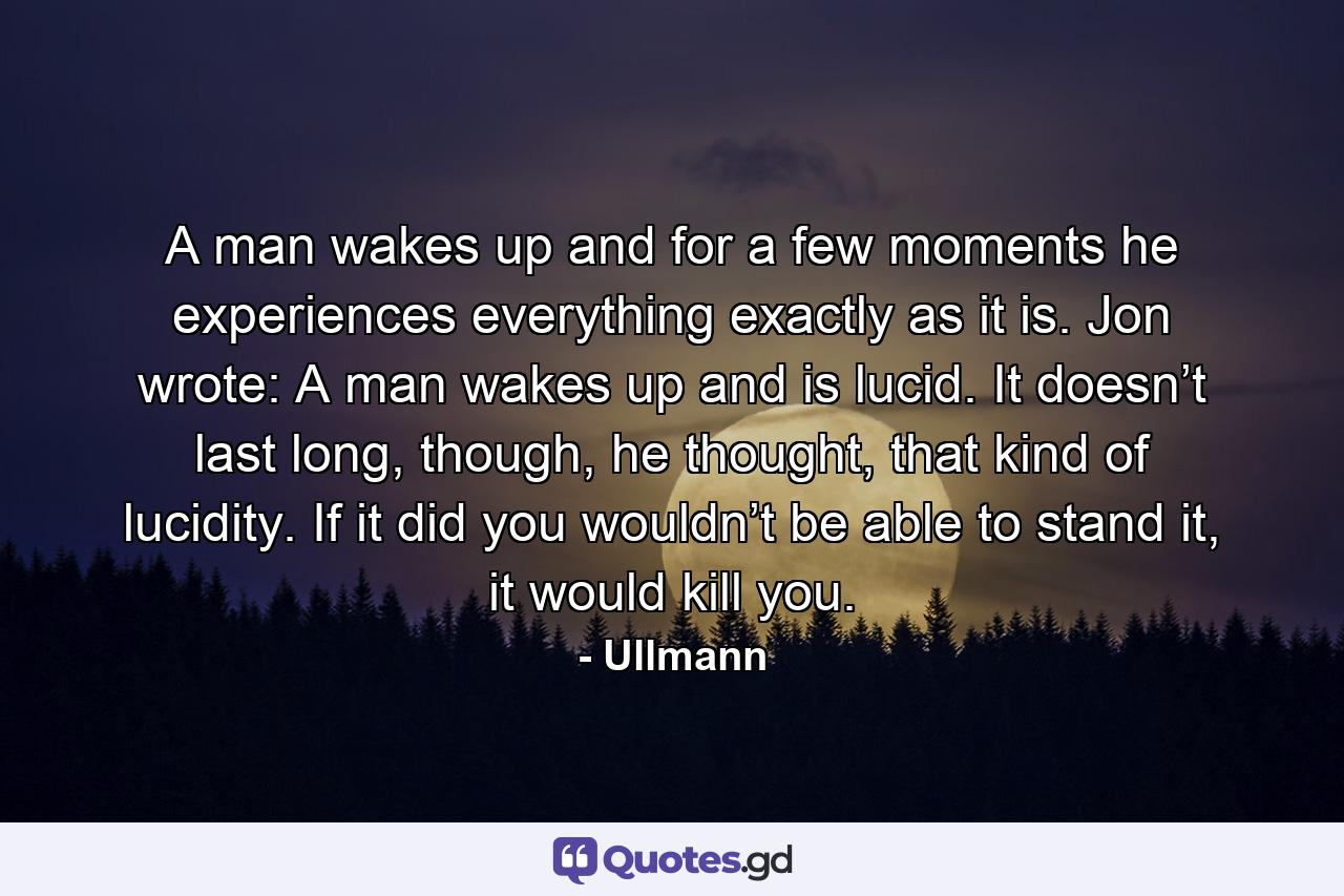 A man wakes up and for a few moments he experiences everything exactly as it is. Jon wrote: A man wakes up and is lucid. It doesn’t last long, though, he thought, that kind of lucidity. If it did you wouldn’t be able to stand it, it would kill you. - Quote by Ullmann