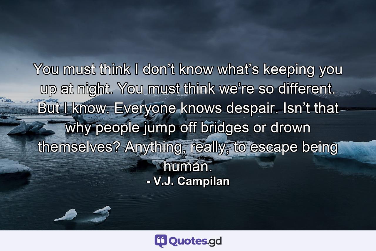 You must think I don’t know what’s keeping you up at night. You must think we’re so different. But I know. Everyone knows despair. Isn’t that why people jump off bridges or drown themselves? Anything, really, to escape being human. - Quote by V.J. Campilan