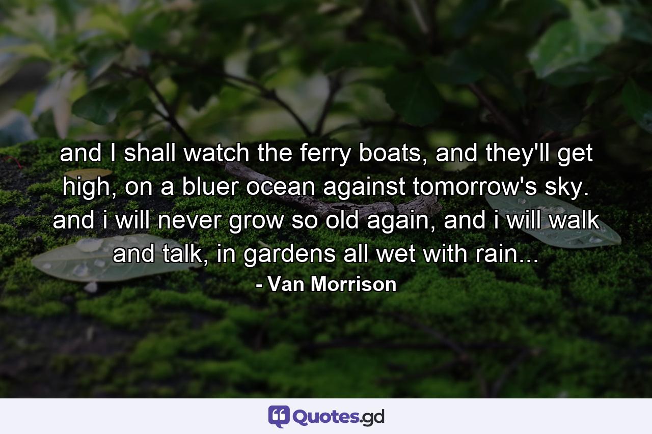 and I shall watch the ferry boats, and they'll get high, on a bluer ocean against tomorrow's sky. and i will never grow so old again, and i will walk and talk, in gardens all wet with rain... - Quote by Van Morrison