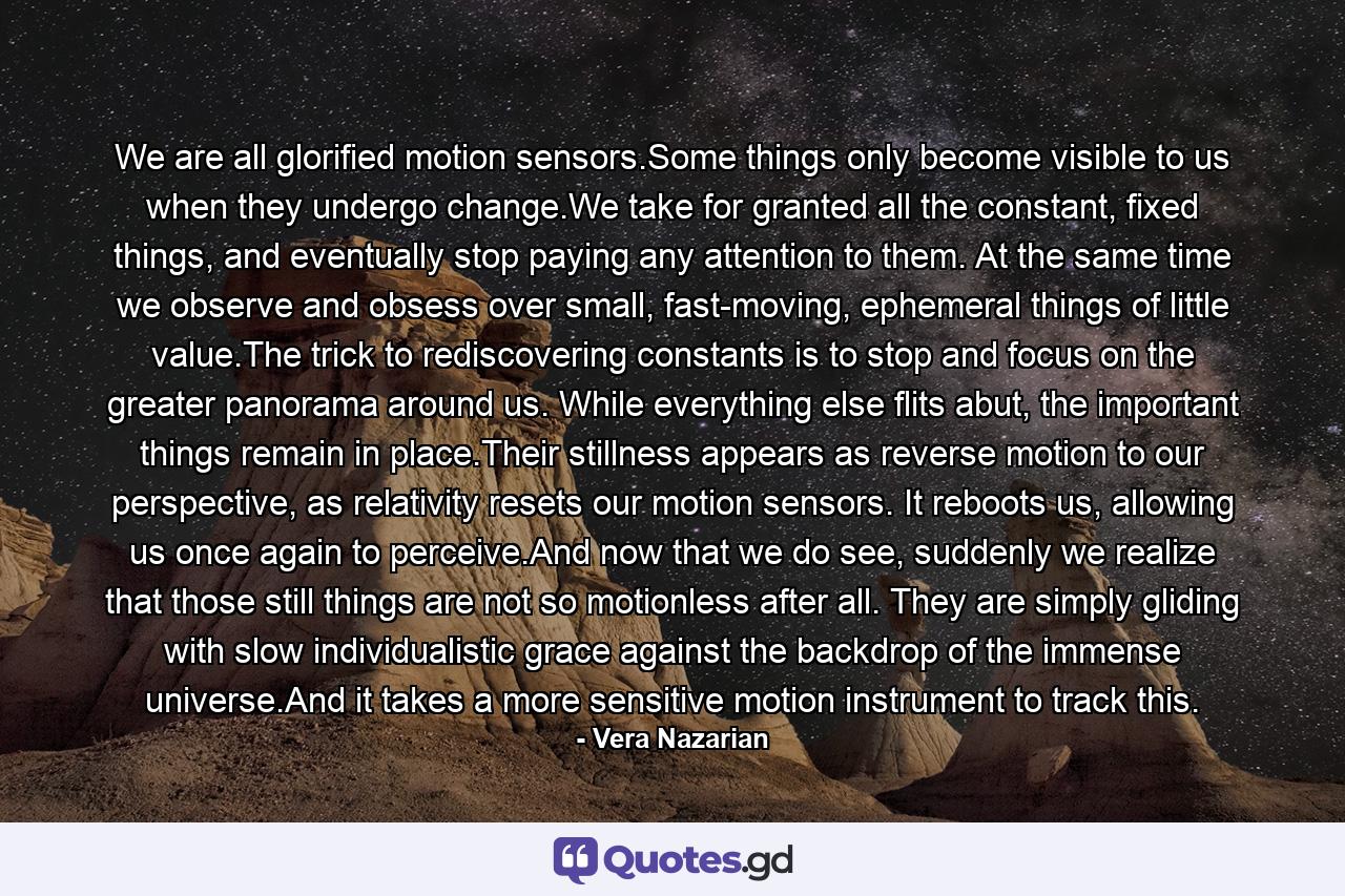 We are all glorified motion sensors.Some things only become visible to us when they undergo change.We take for granted all the constant, fixed things, and eventually stop paying any attention to them. At the same time we observe and obsess over small, fast-moving, ephemeral things of little value.The trick to rediscovering constants is to stop and focus on the greater panorama around us. While everything else flits abut, the important things remain in place.Their stillness appears as reverse motion to our perspective, as relativity resets our motion sensors. It reboots us, allowing us once again to perceive.And now that we do see, suddenly we realize that those still things are not so motionless after all. They are simply gliding with slow individualistic grace against the backdrop of the immense universe.And it takes a more sensitive motion instrument to track this. - Quote by Vera Nazarian