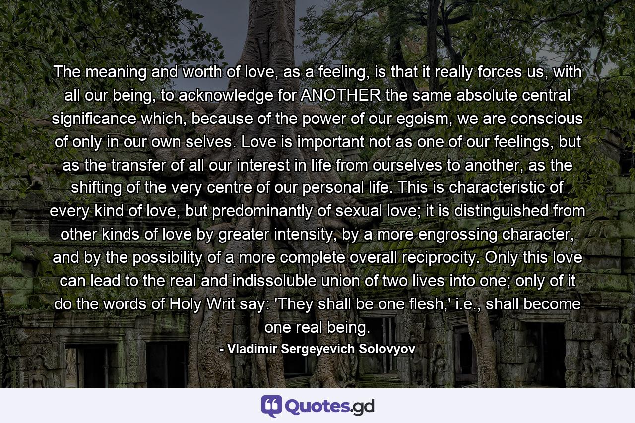 The meaning and worth of love, as a feeling, is that it really forces us, with all our being, to acknowledge for ANOTHER the same absolute central significance which, because of the power of our egoism, we are conscious of only in our own selves. Love is important not as one of our feelings, but as the transfer of all our interest in life from ourselves to another, as the shifting of the very centre of our personal life. This is characteristic of every kind of love, but predominantly of sexual love; it is distinguished from other kinds of love by greater intensity, by a more engrossing character, and by the possibility of a more complete overall reciprocity. Only this love can lead to the real and indissoluble union of two lives into one; only of it do the words of Holy Writ say: 'They shall be one flesh,' i.e., shall become one real being. - Quote by Vladimir Sergeyevich Solovyov