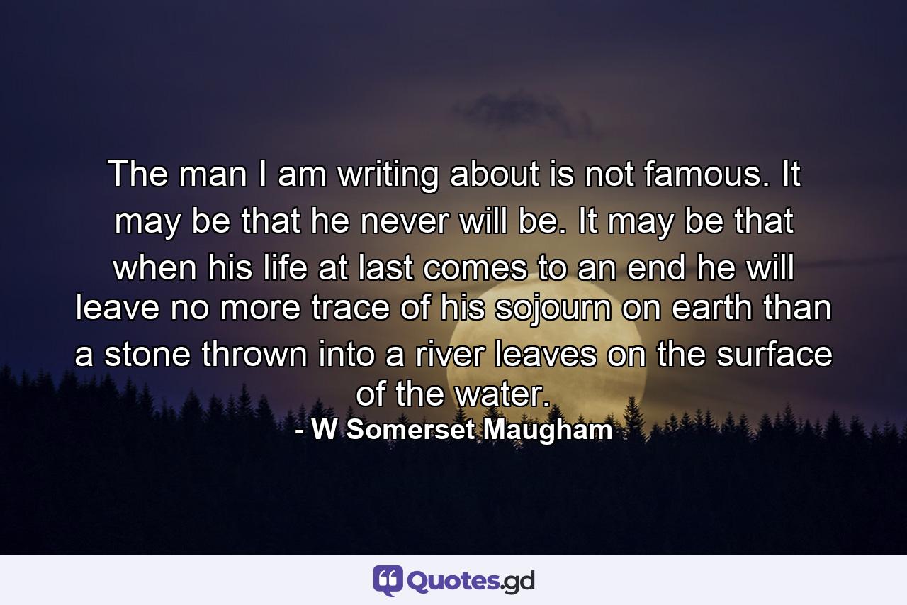 The man I am writing about is not famous. It may be that he never will be. It may be that when his life at last comes to an end he will leave no more trace of his sojourn on earth than a stone thrown into a river leaves on the surface of the water. - Quote by W Somerset Maugham