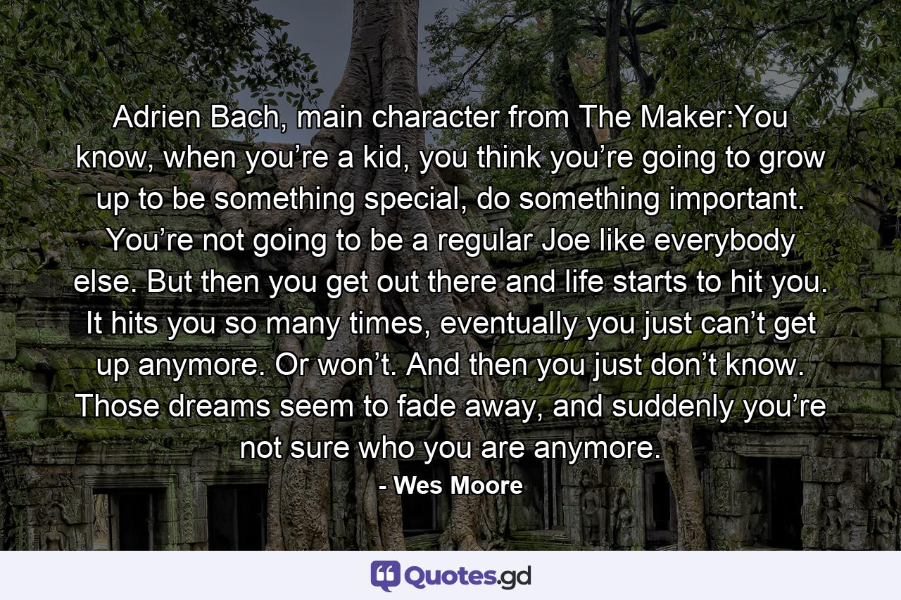 Adrien Bach, main character from The Maker:You know, when you’re a kid, you think you’re going to grow up to be something special, do something important. You’re not going to be a regular Joe like everybody else. But then you get out there and life starts to hit you. It hits you so many times, eventually you just can’t get up anymore. Or won’t. And then you just don’t know. Those dreams seem to fade away, and suddenly you’re not sure who you are anymore. - Quote by Wes Moore