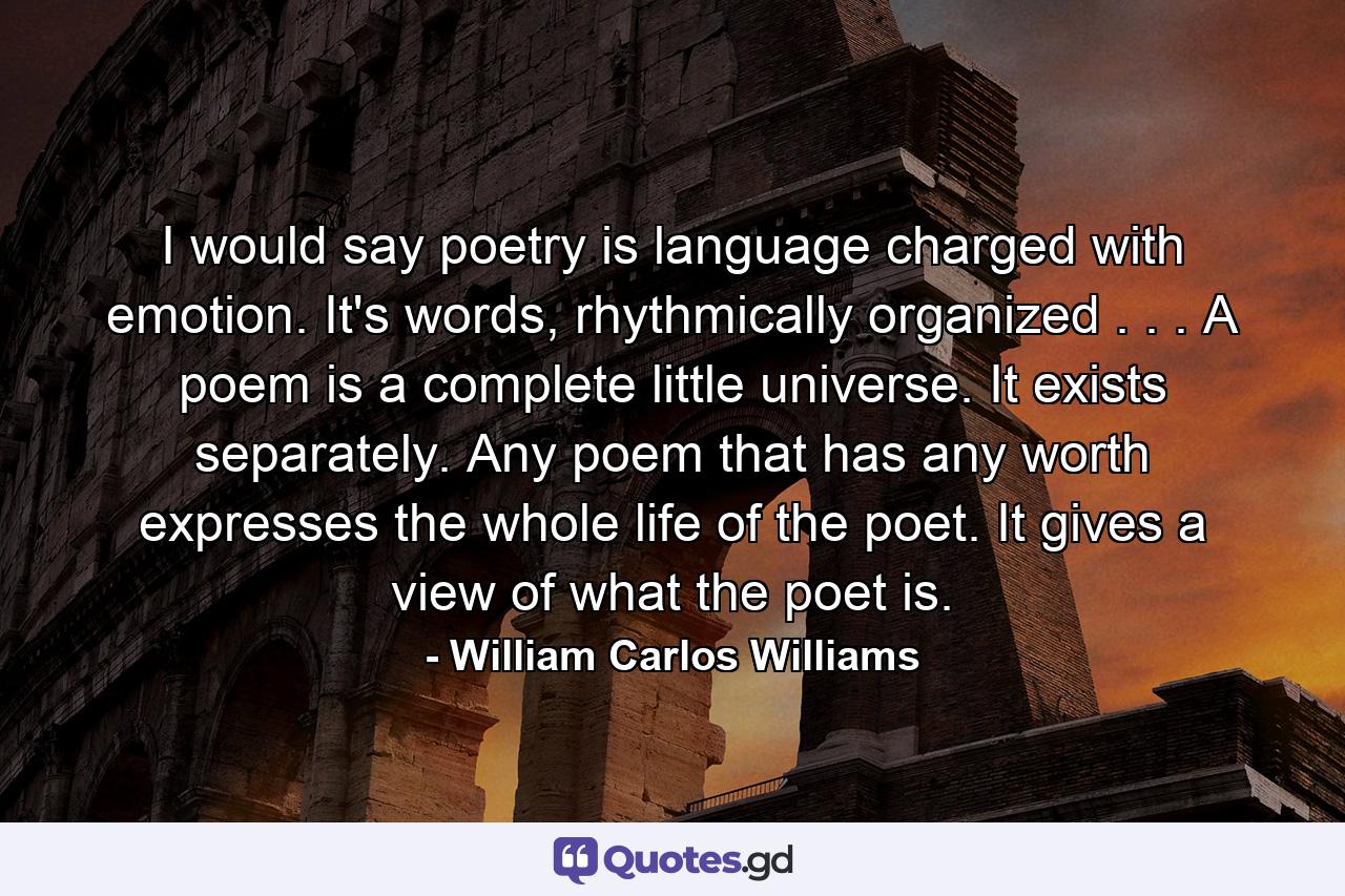 I would say poetry is language charged with emotion. It's words, rhythmically organized . . . A poem is a complete little universe. It exists separately. Any poem that has any worth expresses the whole life of the poet. It gives a view of what the poet is. - Quote by William Carlos Williams