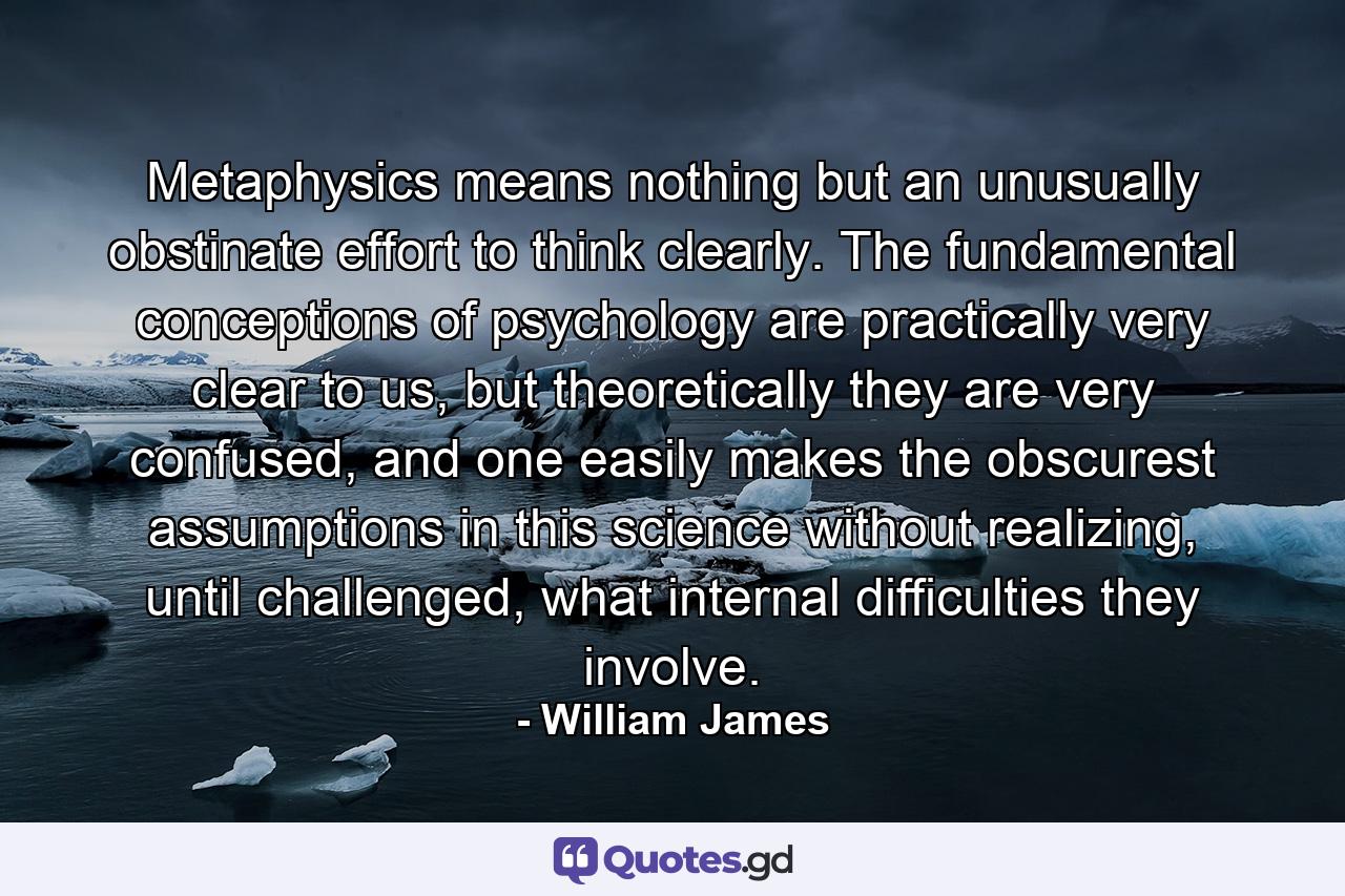 Metaphysics means nothing but an unusually obstinate effort to think clearly. The fundamental conceptions of psychology are practically very clear to us, but theoretically they are very confused, and one easily makes the obscurest assumptions in this science without realizing, until challenged, what internal difficulties they involve. - Quote by William James