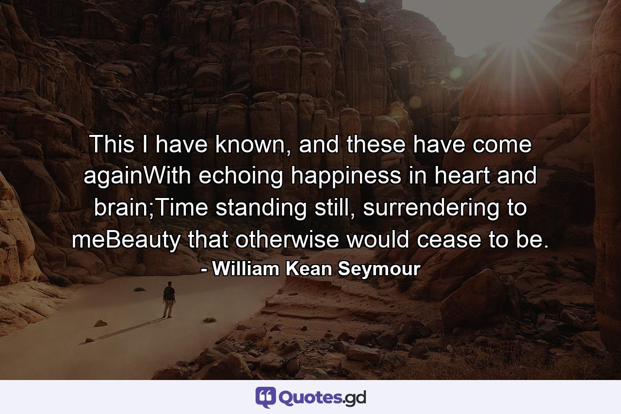 This I have known, and these have come againWith echoing happiness in heart and brain;Time standing still, surrendering to meBeauty that otherwise would cease to be. - Quote by William Kean Seymour