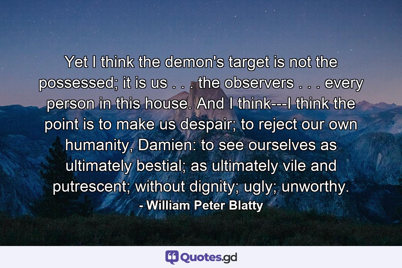 Yet I think the demon's target is not the possessed; it is us . . . the observers . . . every person in this house. And I think---I think the point is to make us despair; to reject our own humanity, Damien: to see ourselves as ultimately bestial; as ultimately vile and putrescent; without dignity; ugly; unworthy. - Quote by William Peter Blatty