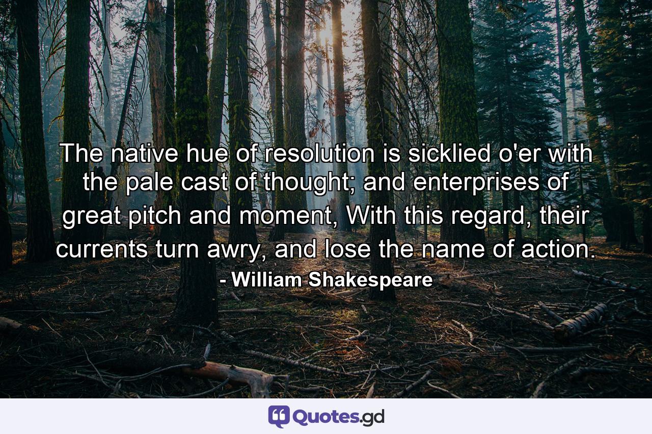 The native hue of resolution is sicklied o'er with the pale cast of thought; and enterprises of great pitch and moment, With this regard, their currents turn awry, and lose the name of action. - Quote by William Shakespeare