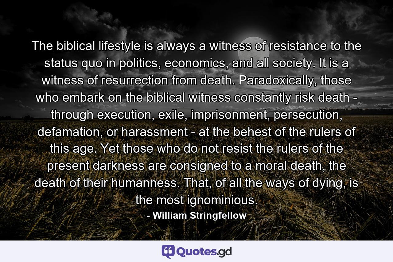 The biblical lifestyle is always a witness of resistance to the status quo in politics, economics, and all society. It is a witness of resurrection from death. Paradoxically, those who embark on the biblical witness constantly risk death - through execution, exile, imprisonment, persecution, defamation, or harassment - at the behest of the rulers of this age. Yet those who do not resist the rulers of the present darkness are consigned to a moral death, the death of their humanness. That, of all the ways of dying, is the most ignominious. - Quote by William Stringfellow