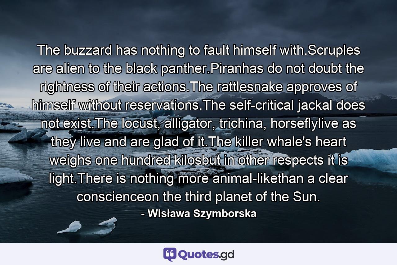 The buzzard has nothing to fault himself with.Scruples are alien to the black panther.Piranhas do not doubt the rightness of their actions.The rattlesnake approves of himself without reservations.The self-critical jackal does not exist.The locust, alligator, trichina, horseflylive as they live and are glad of it.The killer whale's heart weighs one hundred kilosbut in other respects it is light.There is nothing more animal-likethan a clear conscienceon the third planet of the Sun. - Quote by Wisława Szymborska