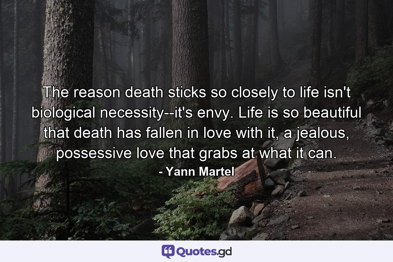 The reason death sticks so closely to life isn't biological necessity--it's envy. Life is so beautiful that death has fallen in love with it, a jealous, possessive love that grabs at what it can. - Quote by Yann Martel