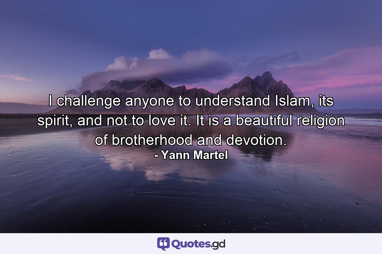 I challenge anyone to understand Islam, its spirit, and not to love it. It is a beautiful religion of brotherhood and devotion. - Quote by Yann Martel